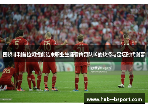 围绕菲利普拉姆提前结束职业生涯看传奇队长的抉择与足坛时代谢幕