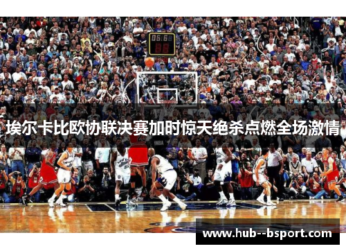 埃尔卡比欧协联决赛加时惊天绝杀点燃全场激情
